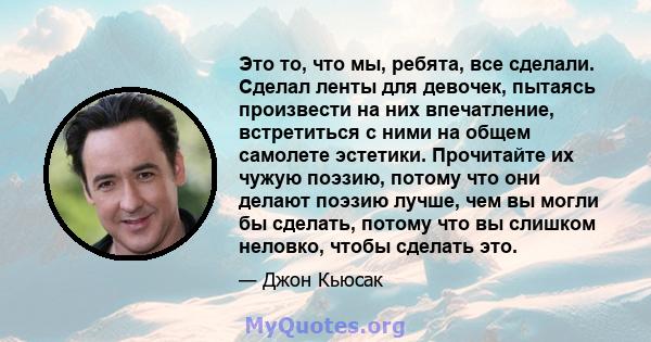 Это то, что мы, ребята, все сделали. Сделал ленты для девочек, пытаясь произвести на них впечатление, встретиться с ними на общем самолете эстетики. Прочитайте их чужую поэзию, потому что они делают поэзию лучше, чем вы 