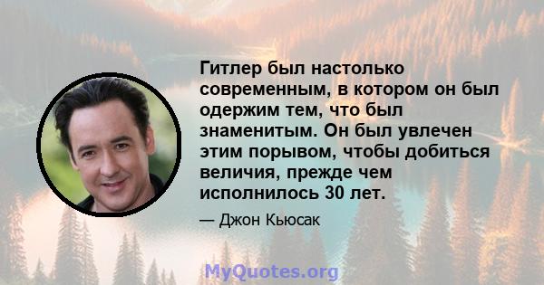 Гитлер был настолько современным, в котором он был одержим тем, что был знаменитым. Он был увлечен этим порывом, чтобы добиться величия, прежде чем исполнилось 30 лет.