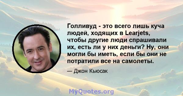 Голливуд - это всего лишь куча людей, ходящих в Learjets, чтобы другие люди спрашивали их, есть ли у них деньги? Ну, они могли бы иметь, если бы они не потратили все на самолеты.