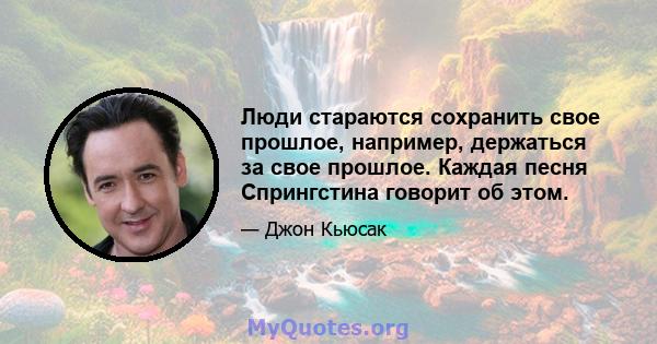 Люди стараются сохранить свое прошлое, например, держаться за свое прошлое. Каждая песня Спрингстина говорит об этом.