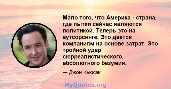 Мало того, что Америка - страна, где пытки сейчас являются политикой. Теперь это на аутсорсинге. Это дается компаниям на основе затрат. Это тройной удар сюрреалистического, абсолютного безумия.