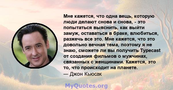 Мне кажется, что одна вещь, которую люди делают снова и снова, - это попытаться выяснить, как выйти замуж, оставаться в браке, влюбиться, разжечь все это. Мне кажется, что это довольно вечная тема, поэтому я не знаю,