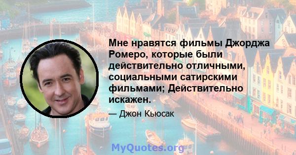 Мне нравятся фильмы Джорджа Ромеро, которые были действительно отличными, социальными сатирскими фильмами; Действительно искажен.