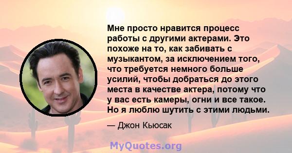 Мне просто нравится процесс работы с другими актерами. Это похоже на то, как забивать с музыкантом, за исключением того, что требуется немного больше усилий, чтобы добраться до этого места в качестве актера, потому что