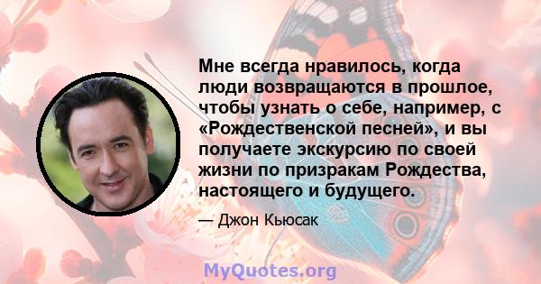 Мне всегда нравилось, когда люди возвращаются в прошлое, чтобы узнать о себе, например, с «Рождественской песней», и вы получаете экскурсию по своей жизни по призракам Рождества, настоящего и будущего.