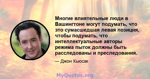 Многие влиятельные люди в Вашингтоне могут подумать, что это сумасшедшая левая позиция, чтобы подумать, что интеллектуальные авторы режима пыток должны быть расследованы и преследования.