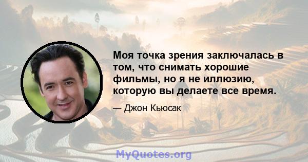 Моя точка зрения заключалась в том, что снимать хорошие фильмы, но я не иллюзию, которую вы делаете все время.