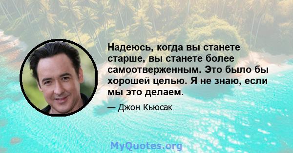 Надеюсь, когда вы станете старше, вы станете более самоотверженным. Это было бы хорошей целью. Я не знаю, если мы это делаем.