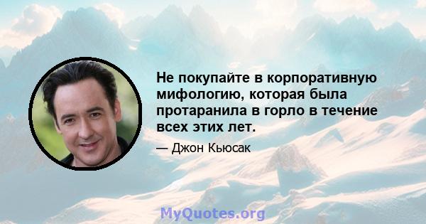 Не покупайте в корпоративную мифологию, которая была протаранила в горло в течение всех этих лет.