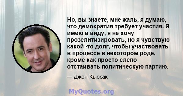 Но, вы знаете, мне жаль, я думаю, что демократия требует участия. Я имею в виду, я не хочу прозелитизировать, но я чувствую какой -то долг, чтобы участвовать в процессе в некотором роде, кроме как просто слепо