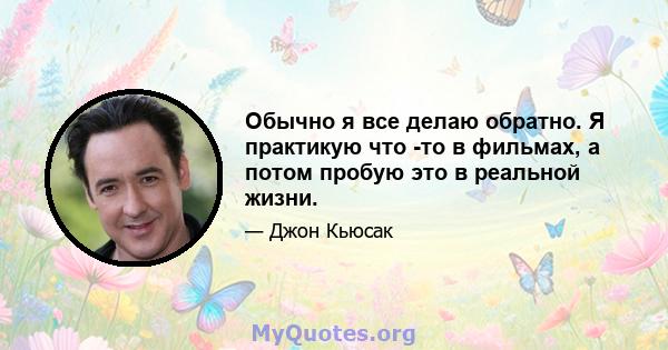 Обычно я все делаю обратно. Я практикую что -то в фильмах, а потом пробую это в реальной жизни.