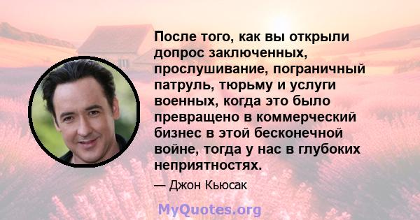 После того, как вы открыли допрос заключенных, прослушивание, пограничный патруль, тюрьму и услуги военных, когда это было превращено в коммерческий бизнес в этой бесконечной войне, тогда у нас в глубоких неприятностях.