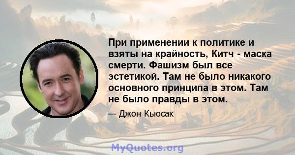 При применении к политике и взяты на крайность, Китч - маска смерти. Фашизм был все эстетикой. Там не было никакого основного принципа в этом. Там не было правды в этом.