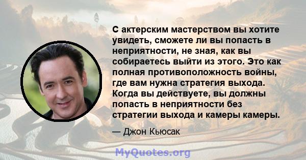 С актерским мастерством вы хотите увидеть, сможете ли вы попасть в неприятности, не зная, как вы собираетесь выйти из этого. Это как полная противоположность войны, где вам нужна стратегия выхода. Когда вы действуете,