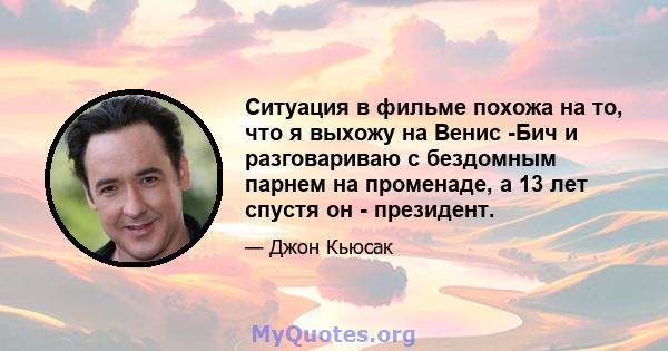 Ситуация в фильме похожа на то, что я выхожу на Венис -Бич и разговариваю с бездомным парнем на променаде, а 13 лет спустя он - президент.