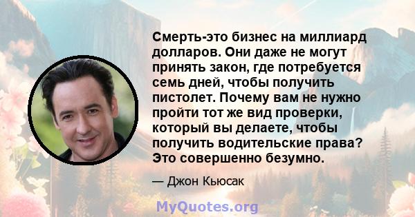 Смерть-это бизнес на миллиард долларов. Они даже не могут принять закон, где потребуется семь дней, чтобы получить пистолет. Почему вам не нужно пройти тот же вид проверки, который вы делаете, чтобы получить