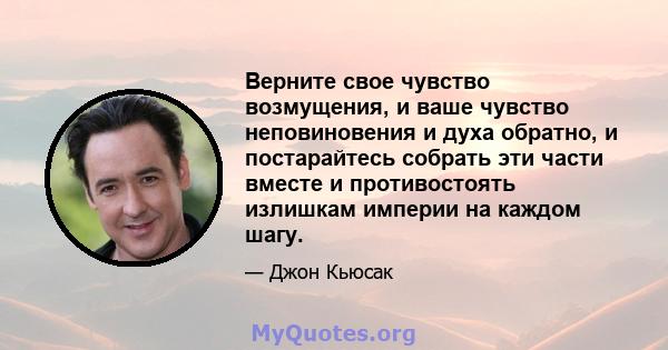 Верните свое чувство возмущения, и ваше чувство неповиновения и духа обратно, и постарайтесь собрать эти части вместе и противостоять излишкам империи на каждом шагу.