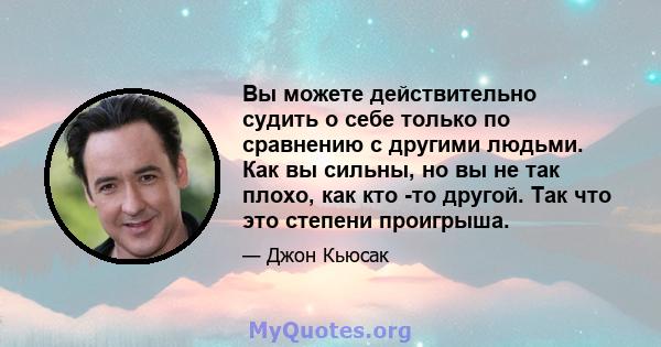 Вы можете действительно судить о себе только по сравнению с другими людьми. Как вы сильны, но вы не так плохо, как кто -то другой. Так что это степени проигрыша.