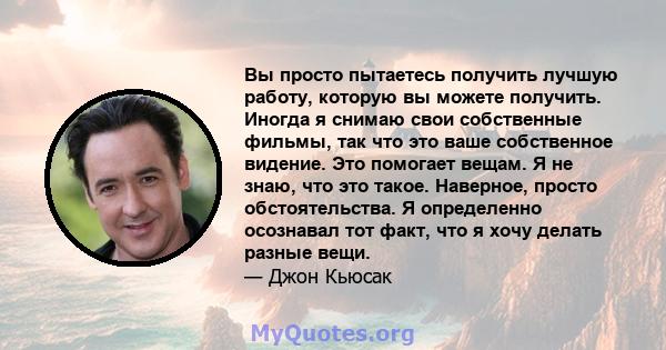 Вы просто пытаетесь получить лучшую работу, которую вы можете получить. Иногда я снимаю свои собственные фильмы, так что это ваше собственное видение. Это помогает вещам. Я не знаю, что это такое. Наверное, просто