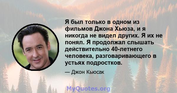 Я был только в одном из фильмов Джона Хьюза, и я никогда не видел других. Я их не понял. Я продолжал слышать действительно 40-летнего человека, разговаривающего в устьях подростков.