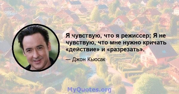 Я чувствую, что я режиссер; Я не чувствую, что мне нужно кричать «действие» и «разрезать».