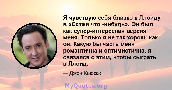 Я чувствую себя близко к Ллойду в «Скажи что -нибудь». Он был как супер-интересная версия меня. Только я не так хорош, как он. Какую бы часть меня романтична и оптимистична, я связался с этим, чтобы сыграть в Ллойд.