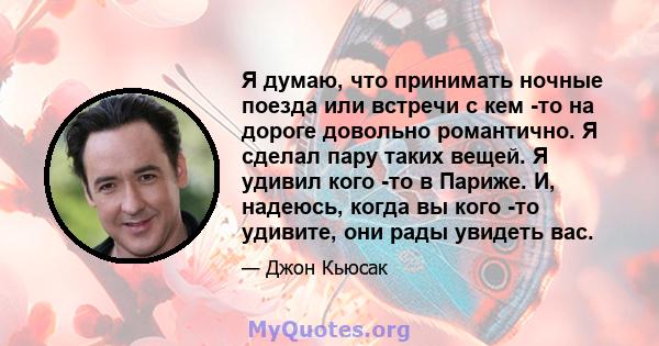 Я думаю, что принимать ночные поезда или встречи с кем -то на дороге довольно романтично. Я сделал пару таких вещей. Я удивил кого -то в Париже. И, надеюсь, когда вы кого -то удивите, они рады увидеть вас.