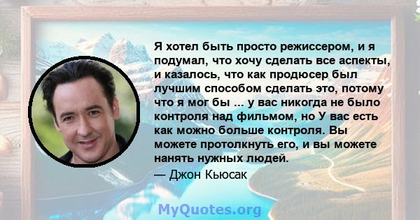 Я хотел быть просто режиссером, и я подумал, что хочу сделать все аспекты, и казалось, что как продюсер был лучшим способом сделать это, потому что я мог бы ... у вас никогда не было контроля над фильмом, но У вас есть