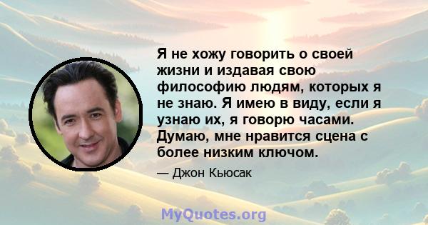 Я не хожу говорить о своей жизни и издавая свою философию людям, которых я не знаю. Я имею в виду, если я узнаю их, я говорю часами. Думаю, мне нравится сцена с более низким ключом.