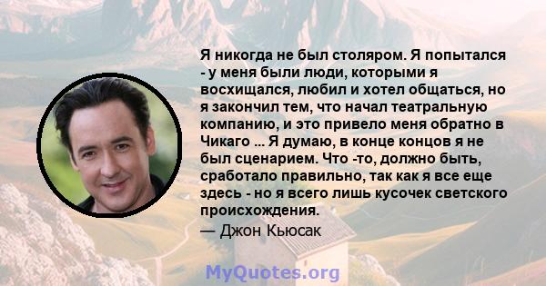 Я никогда не был столяром. Я попытался - у меня были люди, которыми я восхищался, любил и хотел общаться, но я закончил тем, что начал театральную компанию, и это привело меня обратно в Чикаго ... Я думаю, в конце