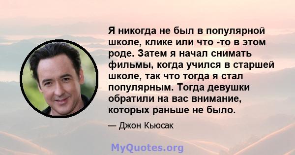 Я никогда не был в популярной школе, клике или что -то в этом роде. Затем я начал снимать фильмы, когда учился в старшей школе, так что тогда я стал популярным. Тогда девушки обратили на вас внимание, которых раньше не