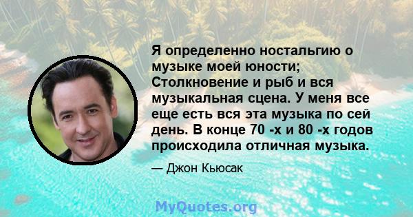 Я определенно ностальгию о музыке моей юности; Столкновение и рыб и вся музыкальная сцена. У меня все еще есть вся эта музыка по сей день. В конце 70 -х и 80 -х годов происходила отличная музыка.