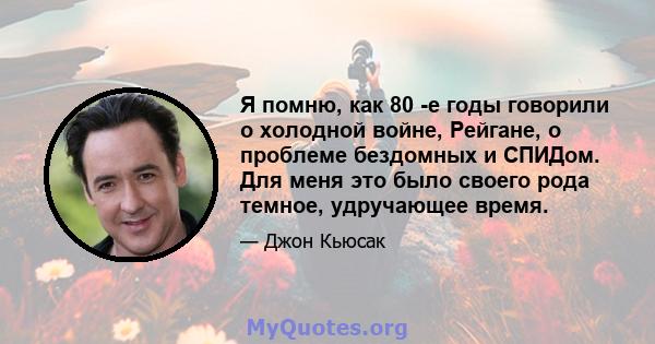 Я помню, как 80 -е годы говорили о холодной войне, Рейгане, о проблеме бездомных и СПИДом. Для меня это было своего рода темное, удручающее время.