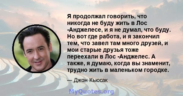 Я продолжал говорить, что никогда не буду жить в Лос -Анджелесе, и я не думал, что буду. Но вот где работа, и я закончил тем, что завел там много друзей, и мои старые друзья тоже переехали в Лос -Анджелес. А также, я