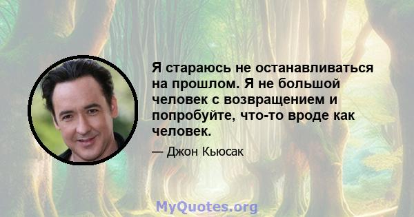 Я стараюсь не останавливаться на прошлом. Я не большой человек с возвращением и попробуйте, что-то вроде как человек.