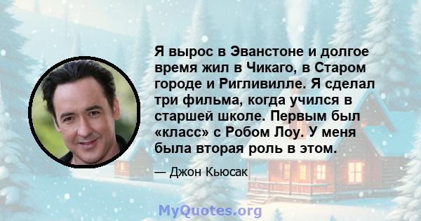 Я вырос в Эванстоне и долгое время жил в Чикаго, в Старом городе и Ригливилле. Я сделал три фильма, когда учился в старшей школе. Первым был «класс» с Робом Лоу. У меня была вторая роль в этом.