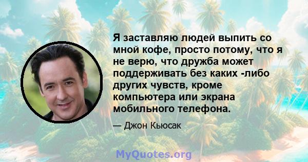 Я заставляю людей выпить со мной кофе, просто потому, что я не верю, что дружба может поддерживать без каких -либо других чувств, кроме компьютера или экрана мобильного телефона.