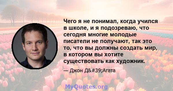 Чего я не понимал, когда учился в школе, и я подозреваю, что сегодня многие молодые писатели не получают, так это то, что вы должны создать мир, в котором вы хотите существовать как художник.