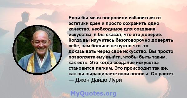 Если бы меня попросили избавиться от эстетики дзен и просто сохранить одно качество, необходимое для создания искусства, я бы сказал, что это доверие. Когда вы научитесь безоговорочно доверять себе, вам больше не нужно