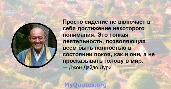 Просто сидение не включает в себя достижение некоторого понимания. Это тонкая деятельность, позволяющая всем быть полностью в состоянии покоя, как и они, а не просказывать голову в мир.