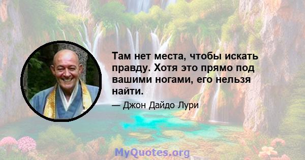 Там нет места, чтобы искать правду. Хотя это прямо под вашими ногами, его нельзя найти.