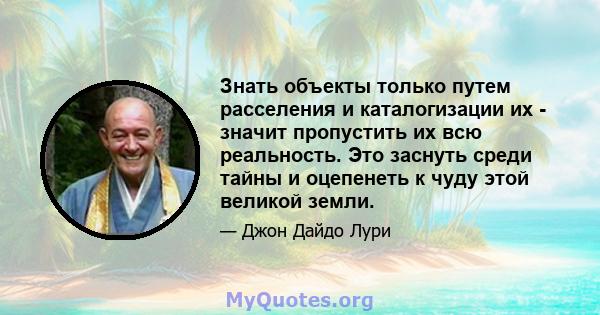 Знать объекты только путем расселения и каталогизации их - значит пропустить их всю реальность. Это заснуть среди тайны и оцепенеть к чуду этой великой земли.