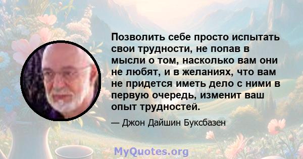 Позволить себе просто испытать свои трудности, не попав в мысли о том, насколько вам они не любят, и в желаниях, что вам не придется иметь дело с ними в первую очередь, изменит ваш опыт трудностей.