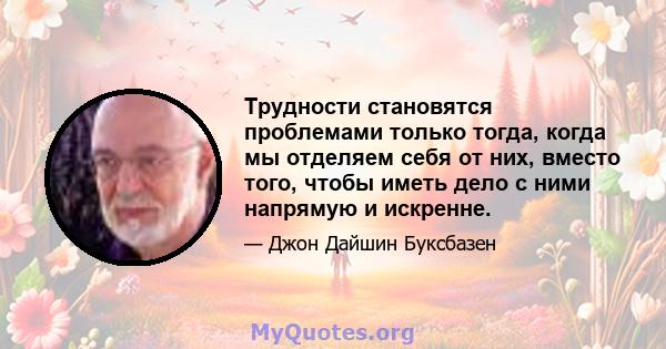 Трудности становятся проблемами только тогда, когда мы отделяем себя от них, вместо того, чтобы иметь дело с ними напрямую и искренне.