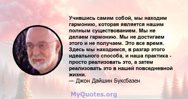 Учившись самим собой, мы находим гармонию, которая является нашим полным существованием. Мы не делаем гармонию. Мы не достигаем этого и не получаем. Это все время. Здесь мы находимся, в разгар этого идеального способа,