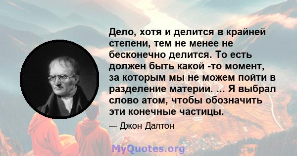 Дело, хотя и делится в крайней степени, тем не менее не бесконечно делится. То есть должен быть какой -то момент, за которым мы не можем пойти в разделение материи. ... Я выбрал слово атом, чтобы обозначить эти конечные 