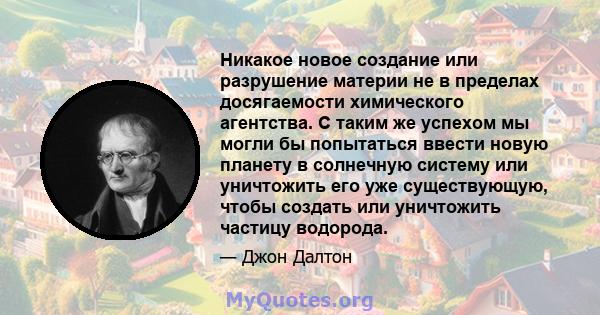 Никакое новое создание или разрушение материи не в пределах досягаемости химического агентства. С таким же успехом мы могли бы попытаться ввести новую планету в солнечную систему или уничтожить его уже существующую,