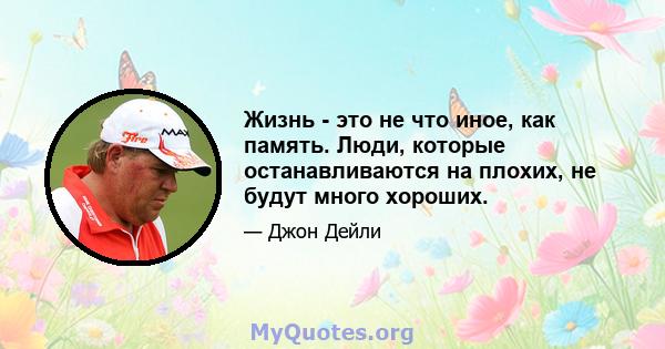 Жизнь - это не что иное, как память. Люди, которые останавливаются на плохих, не будут много хороших.