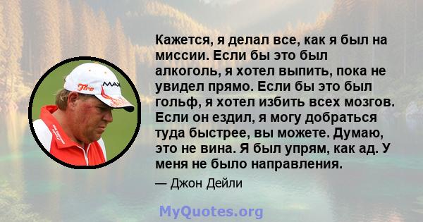 Кажется, я делал все, как я был на миссии. Если бы это был алкоголь, я хотел выпить, пока не увидел прямо. Если бы это был гольф, я хотел избить всех мозгов. Если он ездил, я могу добраться туда быстрее, вы можете.