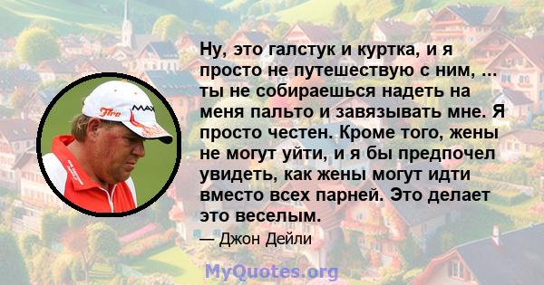 Ну, это галстук и куртка, и я просто не путешествую с ним, ... ты не собираешься надеть на меня пальто и завязывать мне. Я просто честен. Кроме того, жены не могут уйти, и я бы предпочел увидеть, как жены могут идти